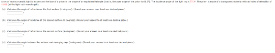 A ray ฏ monochromatic light is incident on the face er a p m in the s epe of en equilateral triangle that is, the apex angle o the ari m is 60.0 1.530 (at the light rays wavclcngth). The incide ce angle or the light re is 77,3 The pism is made «r a t ar pare t materia ith an index ofrer action ๙ a)Calulate the anigle af reftaction a the first surface (in degrees. Raund your answer to at least ane ecimial place.) b) Calculate t he angie or incldence at the second suifece In degrees). (Round your answer to at least one declimal place.) ) Calulate the arigle ef refractlon a the second surfece (In degrees. Rond your aniswer to at leest one decdmal place.) d) Calculate the angle tetween the incident and emerging rays (in degrees). Round your answer to at least one decimal place.