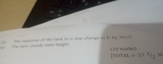 0 The response of the tank to a step change in F, by Im/s The new steady-state height (10 marks) TOTAL = 17 1/2 M