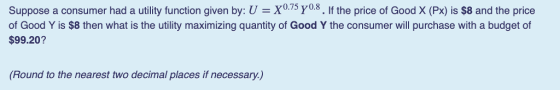 suppose a consumer had a utility function given by: U-X075 Yo.8· lf the price of Good X (Ps) is $8 and the price of Good Y is $8 then what is the utility maximizing quantity of Good Y the consumer will purchase with a budget of $99.20? (Round to the nearest two decimal places if necessary.)