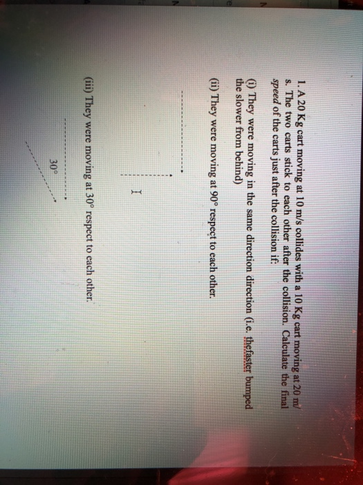 1. A 20 Kg cart moving at 10 m/s collides with a 10 Kg cart moving at 20 m/ s. The two carts stick to each other after the co