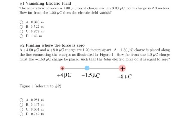 #1 Vanishing Electric Field The separation between a 1.00 ?C point charge and an 8.00 ?C point charge is 2.0 meters. How far from the 1.00 ?C does the electric field vanish? O A. 0.328 m O B. 0.522 m O C. 0.853 m ? D. 1.43 m #2 Finding where the force is zero A +4.00 ?C and a +8.0 ?C charge are 1.20 meters apart. A-1.50 ?C change is placed along the line connecting the charges as illustrated in Figure 1 . How far from the 4.0 ?C charge must the-1.50 ?C charge be placed such that the total electric force on it is equal to zero? Figure 1 (relevant to #2) A. 0.281 m ? B. 0.497m C. 0.604 m ? D. 0.762 m