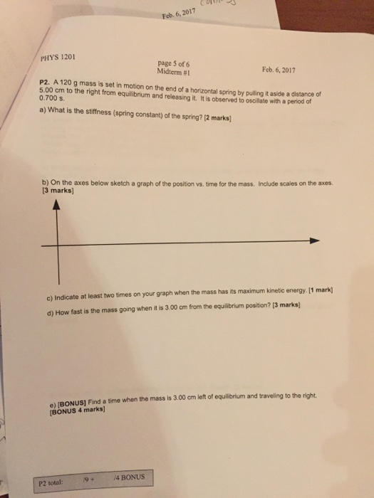 Feb. 6, 2017 PHYS 1201 page 5 of 6 Midterm #1 P2. A 120 g mass is set in motion on the end of a horizontal spring by pulling it aside a distance of 5.00 cm to the right from equilibrium and releasing it. It is observed to oscillate with a period of Feb. 6, 2017 0.700 s a) What is the stiffness (spring constant) of the spring? [2 marks b) On the axes below sketch a graph of the position vs. time for the mass. Include scales on the axes. 3 marks c) Indicate at least two times on your graph when the mass has its maximum kinetic energy. 11 d) How fast is the mass going when it is 3.00 cm from the equlbrium position? [3 marks) e) (BONUS] Find a time when the mass is 3.00 cm left of equilibrium and travelling to the right BONUS 4 marks] P2 total: 9+ /4 BONUS