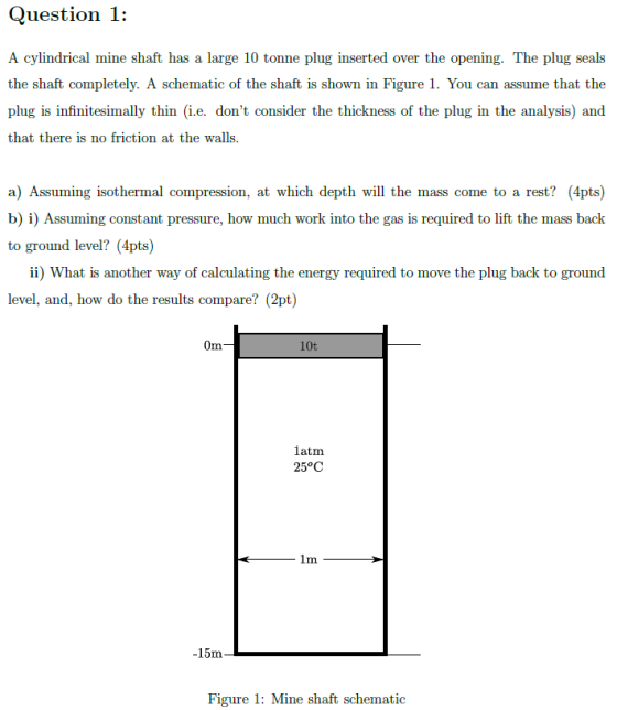 Question 1: A cylindrical mine shaft has a large 10 tonne plug inserted over the opening. The plug seals the shaft completely. A schematic of the shaft is shown in Figure 1. You can assume that the plug is infinitesimally thin (i.e. dont consider the thickness of the plug in the analysis) and that there is no friction at the walls. a) Assuming isothermal compression, at which depth will the mass come to a rest? (4pts) b) i) Assuming constant pressure, how much work into the gas is required to lift the mass back to ground level? (4pts) ii) What is another way of calculating the energy required to move the plug back to ground level, and, how do the results compare? (2pt) Om 10t latm 25°C -15m Figure 1: Mine shaft schematic