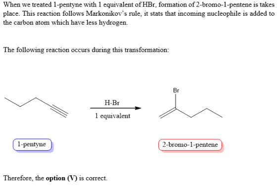 When we treated 1-pentyne with 1 equivalent of HBr, formation of 2-bromo-1-pentene is takes place. This reaction follows Markonikovs rule, it stats that incoming nucleophile is added to the carbon atom which have less hydrogen. The following reaction occurs during this transformation: Br H-Br 1 equivalent 1-pentyne 2-bromo-1-pentene Therefore, the option (V) is correct.