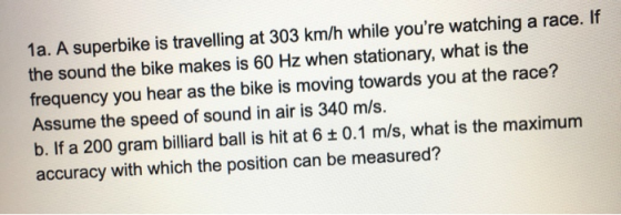 1a. A superbike is travelling at 303 km/h while youre watching a race. If the sound the bike makes is 60 Hz when stationary,
