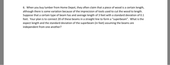 6. When you buy lumber from Home Depot, they often claim that a piece of wood is a certain length, although there is some variation because of the imprecision of tools used to cut the wood to length. Suppose that a certain type of beam has and average length of 3 feet with a standard deviation of 0.1 feet. Your plan is to connect 20 of these beams in a straight line to form a superbeam. What is the expect length and the standard deviation of the superbeam (in feet) assuming the beams are independent from one another?