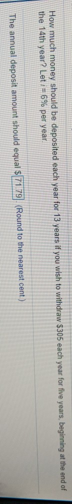 ey should be deposited each year for 13 years if you wish to withdraw $305 each year for five years, begining at the end of the 14th year? Let i-6% per year. The annual deposit amount should equal $T719 (Round to the nearest cent)