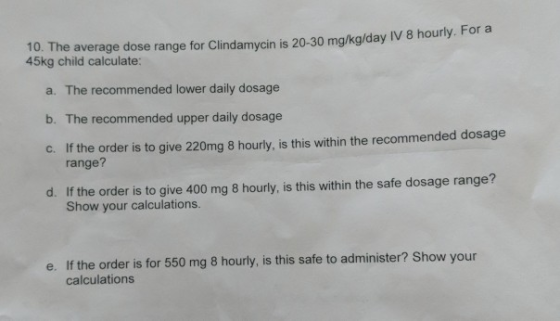 10. The average dose range for Clindamycin is 20-30 mg/kg/day vo 45kg child calculate: a. The recommended lower daily dosage