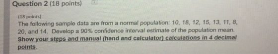 Question 2 (18 points) (18 points) The following sample data are from a normal population: 10, 18, 12, 15, 13, 11, 8, 20, and 14, Develop a 90% confidence interval estimate of the population mean. Show your steps and manual (hand and calculator) calculations in 4 decimal points