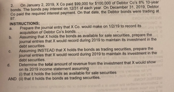 2. On January 2, 2019, X Co paid $99,000 for $100,000 of Debtor Cos 8% 10-year bonds. The bonds pay interest on 12/31 of eac