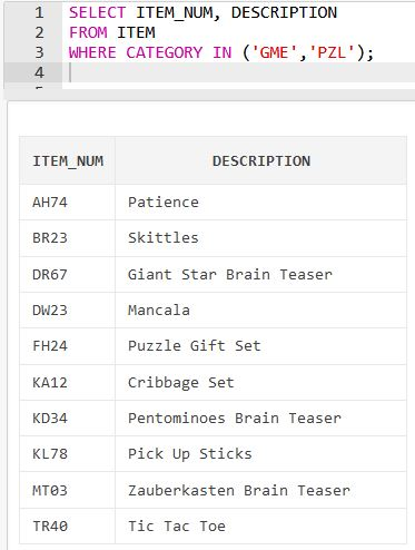 1 SELECT ITEM NUM, DESCRIPTION 2 FROM ITEM 3 WHERE CATEGORY IN (GME PZL); 4. ITEM NUM DESCRIPTION Patience AH74 Skittles B