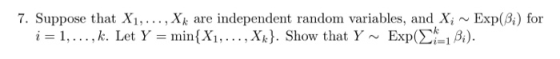 7. Suppose that Xi,..., Xk are independent random variables, and X, ~ Exp(B) for i = 1, . . . , k. Let Y = min(X1 , . . . , Xk). Show that Y ~ Exp(Σ-1 β).