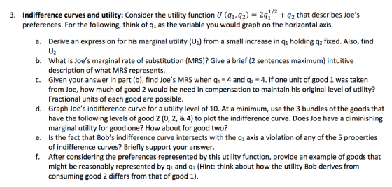 Indifference curves and utility: Consider the utility function U (qi,%)-2q1/2 + q2 that describes Joes preferences. For the following, think of q1 as the variable you would graph on the horizontal axis. 3. a. Derive an expression for his marginal utility (U) from a small increase in qi holding q2 fixed. Also, find b. What is Joes marginal rate of substitution (MRS)? Give a brief (2 sentences maximum) intuitive c. Given your answer in part (b), find Joes MRS when q1 4 and q2-4. If one unit of good 1 was taken U2. description of what MRS represents. from Joe, how much of good 2 would he need in compensation to maintain his original level of utility? Fractional units of each good are possible. Graph Joes indifference curve for a utility level of 10. At a minimum, use the 3 bundles of the goods that have the following levels of good 2 (0, 2, & 4) to plot the indifference curve. Does Joe have a diminishing marginal utility for good one? How about for good two? d. e. Is the fact that Bobs indifference curve intersects with the q axis a violation of any of the 5 properties of indifference curves? Briefly support your answer. After considering the preferences represented by this utility function, provide an example of goods that might be reasonably represented by qi and q2 (Hint: think about how the utility Bob derives from consuming good 2 differs from that of good 1). f.