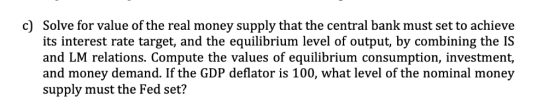 c) Solve for value of the real money supply that the central bank must set to achieve its interest rate target, and the equil