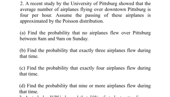 2. A recent study by the University of Pittsburg showed that the average number of airplanes flying over downtown Pittsburg is four per hour. Assume the passing of these airplanes is approximated by the Poisson distribution. (a) Find the probability that no airplanes flew over Pittsburg between 8am and 9am on Sunday. (b) Find the probability that exactly three airplanes flew during that time. (c) Find the probability that exactly four airplanes flew during that time (d) Find the probability that nine or more airplanes flew during that time.