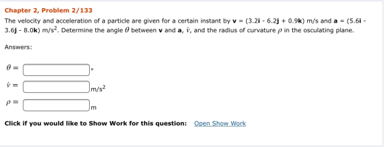 Chapter 2, Problem 2/133 The velocity and acceleration of a particle are given for a certain instant by v = (3.2i - 6.2j + 0.