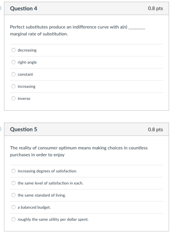 Question 4 0.8 pts Perfect substitutes produce an indifference curve with a(n) marginal rate of substitution. decreasing O right-angle constant increasing O inverse Question 5 0.8 pts The reality of consumer optimum means making choices in countless purchases in order to enjoy increasing degrees of satisfaction. the same level of satisfaction in each the same standard of living. O a balanced budget. O roughly the same utility per dollar spent
