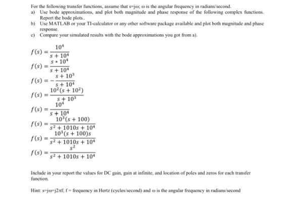 For the following transfer functions, assume that s-ω; ω is the angular frequency in radians second. a) Use bode approximations, and plot both magnitude and phase response of the following complex functions Report the bode plots.. b) Use MATLAB or your TI-calculator or any other software package available and plot both magnitude and phase response Compare your simulated results with the bode approximations you got from a). c) F(s)10 F()10 f(sS103 s + 104 s + 104 s + 104 10(s 102) f(s) s)10 f(s) f(s) s + 103 S 104 103s100) s2 +1010s104 103 (s100)s s2 1010s +104 s) = s2 +1010s+104 Include in your report the values for DC gain, gain at infinite, and location of poles and zeros for each transfer function. Hint: s-jOF J2nf f= frequency in Hertz (cycles/second) and co is the angular frequency in radians second