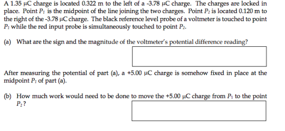 A 1.35 C charge is located 0.322 m to the left of a -3.78 C charge. The charges are locked in place. Point P, is the midpoint