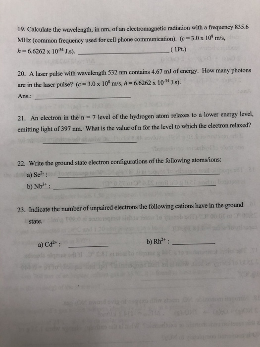 19. Calculate the wavelength, in nm, of an electromagnetic radiation with a frequency 835.6 MHz (common frequeney used for cell phone communication). (c 3.0 x 10* m/s, h-6.6262 x 103 J.s). 1Pt.) 20. A laser pulse with wavelength 532 nm contains 4.67 mJ of energy. How many photons are in the laser pulse? (c 3.0 x 108 m/s, h 6.6262 x 103* J.s). Ans.: 21. An electron in the n 7 level of the hydrogen atom relaxes to a lower energy level, emitting light of 397 nm. What is the value of n for the level to which the electron relaxed? 22. Write the ground state electron configurations of the following atomsions: a) Se2: 23. Indicate the number of unpaired electrons the following cations have in the ground state a) Cd2*: b) Rh2+