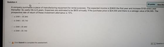 Question 4 25 points Save Ans A company purchases a piece of manufacturing equipment for rental purposes. The expected income is $3600 the first year and increase $100 every year thereafter. Its useful life is 8 years. Expenses are estimated to be $600 annually. If the purchase price is $24,000 and there is a salvage value of $4,500. The prospective rate of return of these investment alternative is 15%. . EAW-$1,843 c EAW-$1,843 d. EAW- $1,743 &Click Submit to complete this assessment. Cuestian