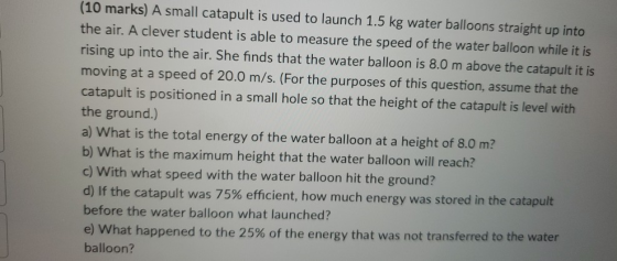 (10 marks) A small catapult is used to launch 1.5 kg water balloons straight up into the air. A clever student is able to mea