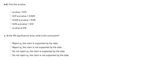 b-2. Find the p-value. Op-value <0.01 0.01 s p-value<0.025 0.025 s p-value 0.05 0.05 sp-value < 0.10 s p-value <O O p-value 2 0.10 C. At the 5% significance level, what is the conclusion? OReject Ho: the claim is supported by the data. Reject Ho; the claim is not supported by the data. Do not reject Ho: the claim is supported by the data. ODo not reject Ho; the claim is not supported by the data.