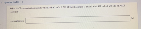 < Question 21 of 31 What NaCl concentration results when 284 mL of a 0.780 M NaCl solution is mixed with 497 mL of a 0.440 M