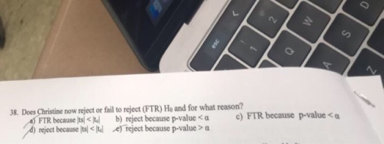38. Does Christine now reject or fail to reject (FTR) Ho and for what reason? b) reject Tbecause ts Kid b) reject because p-value<α reject because p-value > α c) FTR because p-value<α </tel : d) reject because lts < Itel