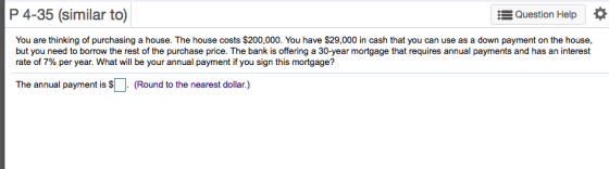P 4-35 (similar to) Question Help You are thinking of purchasing a house. The house costs $200,000. You have $29,000 in cash that you can use as a down payment on the house, but you need to borrow the rest of the purchase price. The bank is offering a 30-year mortgage that requires annual payments and has an interest rate of 7% per year. What will be your annual payment if you sign this mortgage? The annual payment is (Round to the nearest dollar.