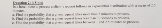 Question 2:(15 pts In a hotel, time to process a clients request follows an exponential distribution with a mean of 2.5 minutes. a. Find the probability that a given request takes more than 5 minutes to process. b. Find the probability that a given request takes less than 30 seconds to process. e. Find the probability that a given request takes between 1 and 2.5 minutes to process.