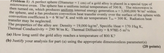 rroblem I) A perfect sphere (Diameter-1 cm) of a gold alloy is placed in a special type o microwave oven. The sphere has a uniform initial temperature of 300 K. The microwave then turned on, which pr oduces u niform generation u-3,000,000 W/m2 within the sphere, and a fan produces convection heat transfer evenly over the surface of the sphere with convection coefficient h-6 W/m2 K and with air temperature Too- 300 K. Radiation heat transfer may be neglected. properties of the alloy are: Density 19,000 kg/m2, Specific Heat 170 J/kg K, Thermal Conductivity- 290 W/m K: Thermal Diffusivity- 8.978E-5 m/s (a) How long until the gold alloy reaches a temperature of 800 K? (b) Justify your analysis for part (a) using the appropriate dimensionless parameter(s) (20 points)