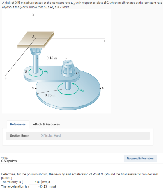 A disk of 0.15-m radius rotates at the constant rate ?2 with respect to plate BC, which itself rotates at the constant rate Wjabout the y axis. Know that w w2 4.2 rad/s 0.15 m 0.15 m References eBook &Resources Section Break Difficulty: Hard value: Required information 0.50 points Determine, for the position shown, the velocity and acceleration of Point D. (Round the final answer to two decimal places.) The velocty is The acceleration is 1.89 m/s)k 13.23 m/s)i