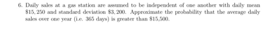 6. Daily sales at a gas station are assumed to be independent of one another with daily mean $15, 250 and standard deviation $3, 200. Approximate the probability that the average daily sales over one year (i.e. 365 days) is greater than $15,500.