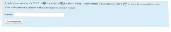 A particle has velocity v-203051.4 z + 95245.6?jin the A. frame. Another frame A has speed u=78019.4?in thex-direction relatve t?A. What is the particles velocity in the x-direction Vx in the A frame? Answer Save response