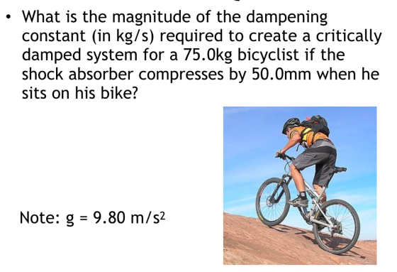What is the magnitude of the dampening constant (in kg/s) required to create a critically damped system for a 75.0kg bicyclist if the shock absorber compresses by 50.0mm when he sits on his bike? Note: g -9.80 m/s2