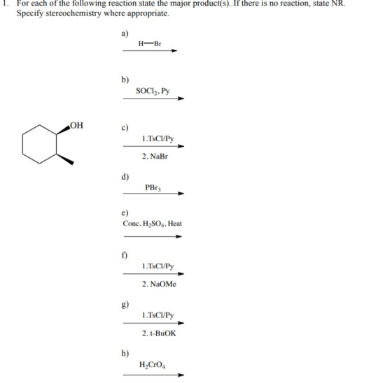 1. For each of the following reaction state the major product(s). If there is no reaction, state NR. Specify stereochemistry where appropriate. a) H-Br b) SOCI, Py OH c) 1.TsCI/Py 2. NaBr d) PBr3 e) Conc. H2SO4, Heat 制. f) 2. NaOMe 8) 1.TsCI/Py 2. t-BuOK h) H2CrO4