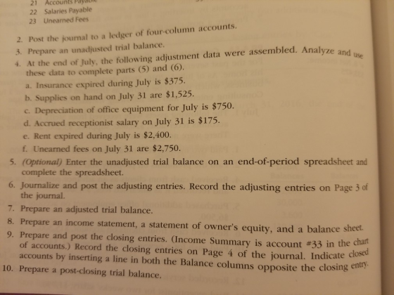 Accounts Payau 21 22 Salaries Payable 23 Unearned Fees 2. Post the journal to a ledger of four-column accounts. 3. Prepare an unadjusted trial balance. 4. At the end of July, the following adjustment data were assembled. Analyze and these data to complete parts (5) and (6). a. Insurance expired during July is $375. b. Supplies on hand on July 31 are $1,525. C. Depreciation of office equipment for July is $750 d. Accrued receptionist salary on July 31 is $175. e. Rent expired during July is $2,400. f. Unearned fees on July 31 are $2,750. 5. (Optional) Enter the unadjusted trial balance on an end-of-period spreadsheet and complete the spreadsheet. 6. Journalize and post the adjusting entries. Record the adjusting entries on Page 3 of the journal. 7. Prepare an adjusted trial balance. 8. Prepare an income statement, a statement of owners equity, and a balance sheet. 9, Prepare and post the closing entries. (Income Summary is account #33 in the of accounts.) Record the closing entries on Page 4 of the journal. Indicate accounts by inserting a line in both the Balance columns opposite the closing closed entry 10. Prepare a post-closing trial balance.