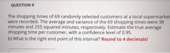 QUESTION 9 The shopping times of 69 randomly selected customers at a local supermarket were recorded. The average and varianc