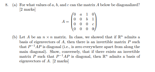 8. (a) For what values of a, b, and c can the matrix A below be diagonalized? 2 marks 0 a 1 0 =10 0 0 c b) Let A be an n xn matrix. In class, we showed that if R admits a basis of eigenvectors of A, then there is an invertible atrix P such that P- AP is diagonal (i.e., is zero everywhere apart from along the main diagonal) Show, conversely, that if there exists an invertible matrix P such that P-1AP is diagonal, then R admits a basis of eigenvectors of A. [2 marks