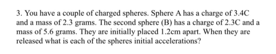 3. You have a couple of charged spheres. Sphere A has a charge of 3.4C and a mass of 2.3 grams. The second sphere (B) has a charge of 2.3C and a mass of 5.6 grams. They are initially placed 1.2cm apart. When they are released what is each of the spheres initial accelerations?