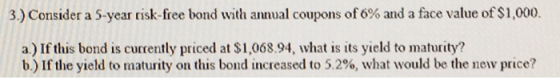 3) Consider a 5-year risk-free bond with annual coupons of 6% and a face value of $1,000. a) If this bond is currently priced at $1,068.94, what is its yield to maturity? b) If the yield to maturity on this bond increased to 5.2%, what would be the new price?