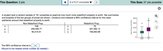 This Question: 3 pts 8 of 8 (7 complete) This Quiz: 37 pts possible A student took a random sample of 181 properties to examine how much more waterfront property is worth. Her summaries and boxplots of the two groups of prices are shown. Construct and interpret a 98% confidence interval for the mean additional amount that waterfront property is worth 600o Non-Waterfront Prop. Waterfront Prop 106 209,006.77 90,410.51 75 327,260.12 146,093.69 400 NW W The 98% confidence interval is | | Round to the nearest whole number as needed.)