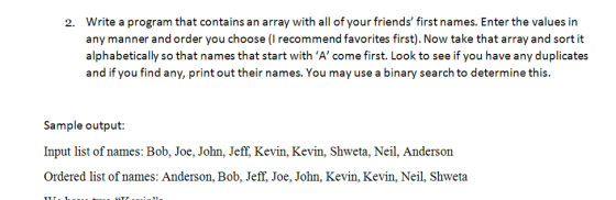 Write a program that contains an array with all of your friends first names. Enter the values in any manner and order you choose (I recommend favorites first). Now take that array and sort it alphabetically so that names that start with ‘A c me first. Look to see if you have any duplicates and if you find any, print out their names. You may use a binary search to determine this. 2. Sample output: Input list of names: Bob, Joe, John, Jeff, Kevin, Kevin, Shweta, Neil, Anderson Ordered list of names: Anderson, Bob, Jeff. Joe, John, Kevin, Kevin, Neil, Shweta