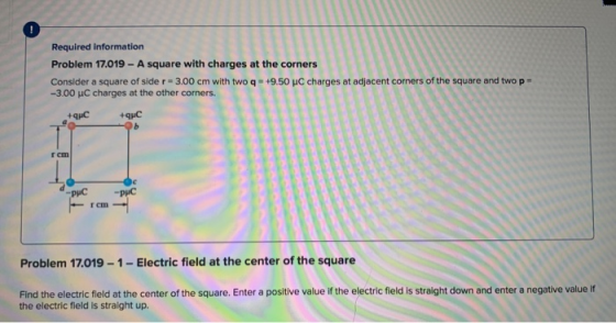 Required information Problem 17.019 - A square with charges at the corners Consider a square of side r = 3.00 cm with two q =