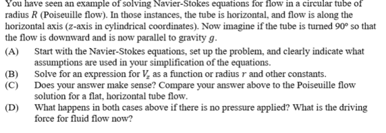 You have seen an example of solving Navier-Stokes equations for flow in a circular tube of radius R (Poiseuille flow). In those instances, the tube is horizontal, and flow is along the horizontal axis (z-axis in cylindrical coordinates). Now imagine if the tube is turned 90° so that the flow is downward and is now parallel to gravity g (A) Start with the Navier-Stokes equations, set up the problem, and clearly indicate what assumptions are used in your simplification of the equations Solve for an expression for as a function or radius and other constants Does your answer make sense? Compare your answer above to the Poiseuille flow solution for a flat, horizontal tube flow What happens in both cases above if there is no pressure applied? What is the driving force for fluid flow now? (B) (C) (D)
