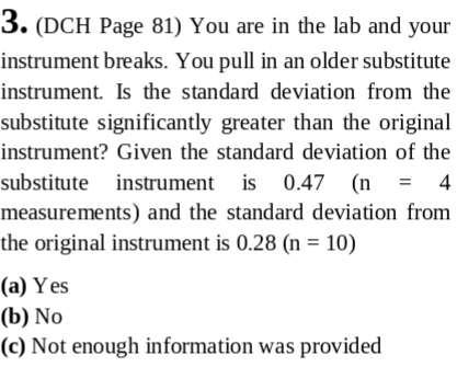 3. (DCH Page 81) You are in the lab and your instrument breaks. You pull in an older substitute instrument. Is the standard deviation from the substitute significantly greater than the original instrument? Given the standard deviation of the substitute instrument is 0.47 (n-4 measurements) and the standard deviation from the original instrument is 0.28 (n 10) (a) Yes (b) No (o) Not enough information was provided