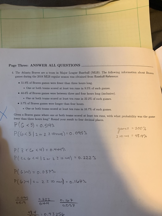 Page Three: ANSWER ALL QUESTIONS 4. The Atlanta Braves are a team in Major League Baseball (MLB). The following information about Braves games during the 2018 MLB regular season was obtained from Baseball Reference: 51.9% of Braves games were fewer than three hours long. * One or both teams scored at least ten runs in 9.5% of such games. ·444% of Braves games were between three and four hours long (inclusive). * One or both teams scored at least ten runs in 22.2% of such games. * 3.7% of Braves games were longer than four hours. * One or both teams scored at least ten runs in 16.7% of such games. Given a Braves game where one or both teams scored at least ten runs, with what probability was the game fewer than three hours long? Round your result to four decimal places. P (C < 3) 0.519% -100 % gams P(G < 3 | 10-221-nors) : 0.095% 0.09D.2 o619 0.222 . Ilo? 0,037 48.4 o.93 250