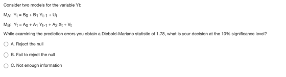 Consider two models for the variable Yt: MA: Yt = Bo + B1 Yt-1 + Ut MB: Yt = A + A1 Yt-1 + A2 Xt + Vt While examining the pre