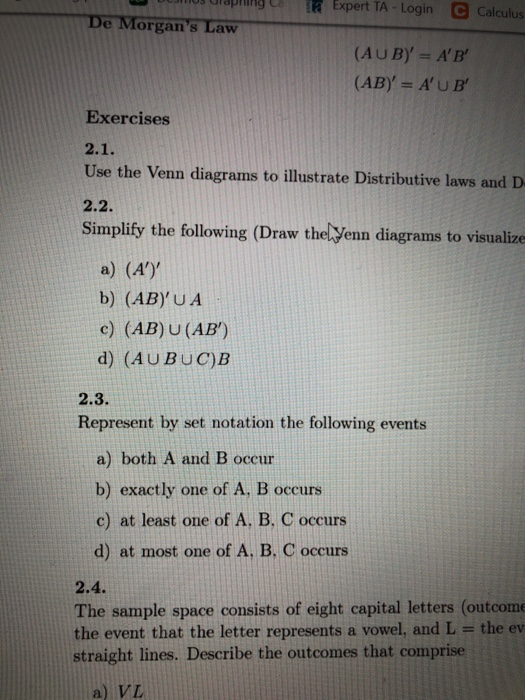 ulapling C Expert TA-Login C Calculus De Morgans Law (AUBy AB (AB AUB Exercises Use the Venn diagrams to illustrate Distributive laws and D 2.2. Simplify the following (Draw thelVenn diagrams to visualize a) (A) b) (ABy U A c) (AB) U (AB) d) (AUBUC)B 2.3. Represent by set notation the following events a) both A and B occur b) exactly one of A, B occurs c) at least one of A. B, C occurs d) at most one of A. B. C occurs 2.4. The sample space consists of eight capital letters (outcome the event that the letter represents a vowel, and L the ev straight lines. Describe the outcomes that comprise a) VL